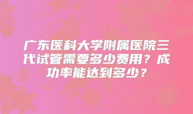 广东医科大学附属医院三代试管需要多少费用？成功率能达到多少？