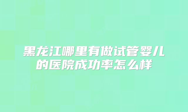 黑龙江哪里有做试管婴儿的医院成功率怎么样