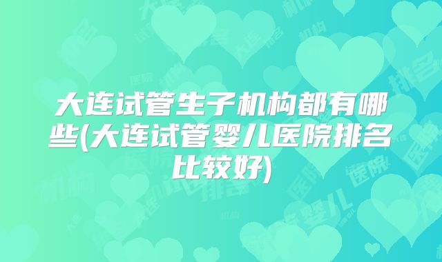 大连试管生子机构都有哪些(大连试管婴儿医院排名比较好)