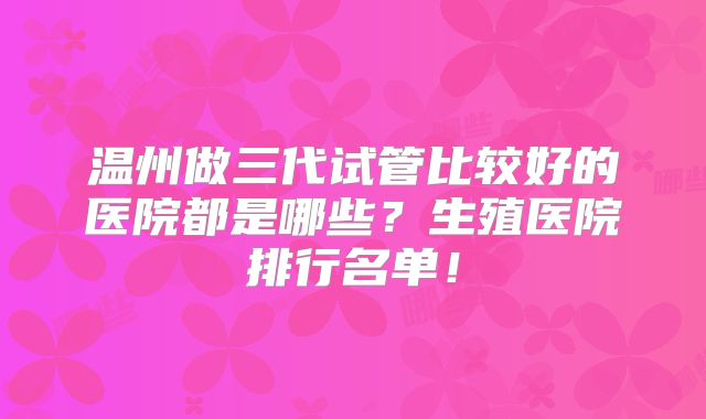 温州做三代试管比较好的医院都是哪些？生殖医院排行名单！