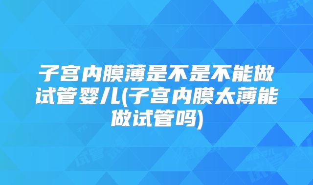 子宫内膜薄是不是不能做试管婴儿(子宫内膜太薄能做试管吗)
