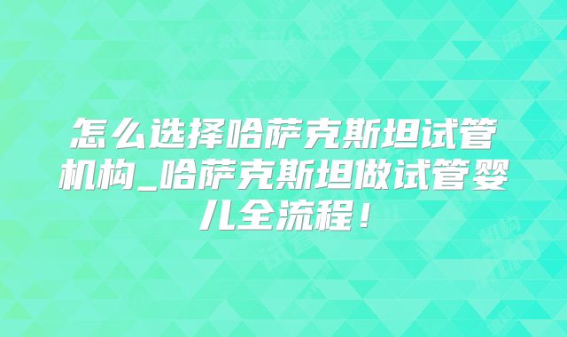 怎么选择哈萨克斯坦试管机构_哈萨克斯坦做试管婴儿全流程！