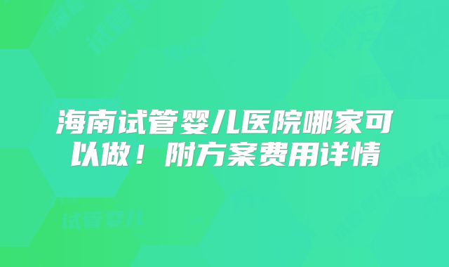 海南试管婴儿医院哪家可以做！附方案费用详情