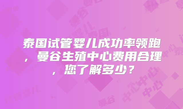 泰国试管婴儿成功率领跑，曼谷生殖中心费用合理，您了解多少？