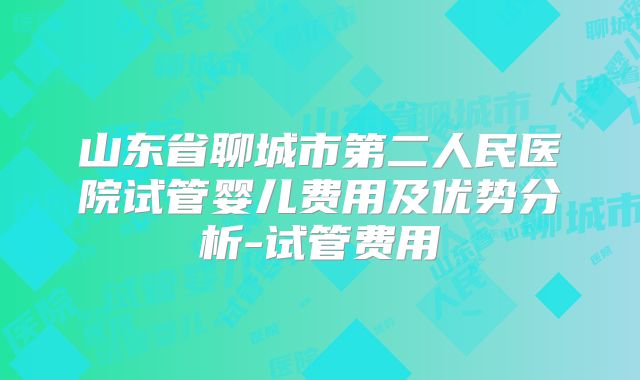 山东省聊城市第二人民医院试管婴儿费用及优势分析-试管费用