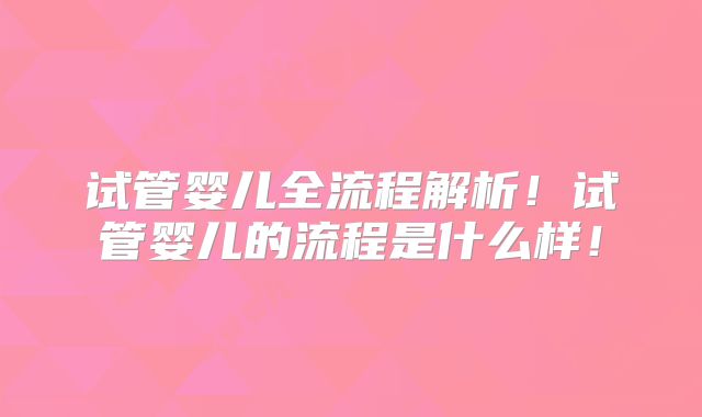 试管婴儿全流程解析！试管婴儿的流程是什么样！