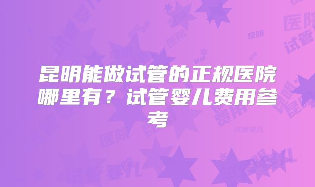 昆明能做试管的正规医院哪里有？试管婴儿费用参考