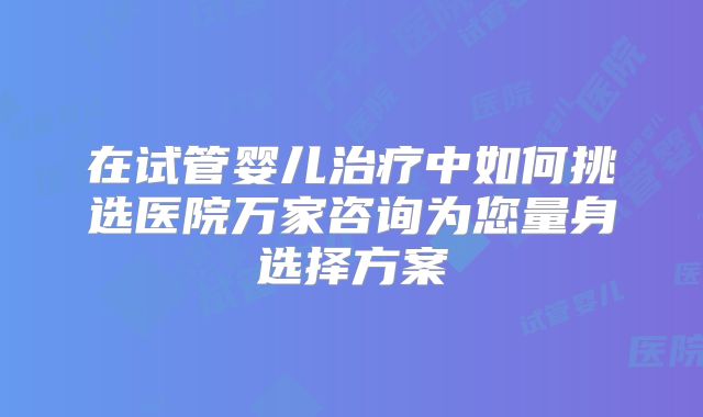 在试管婴儿治疗中如何挑选医院万家咨询为您量身选择方案