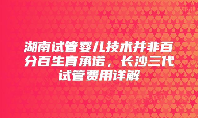 湖南试管婴儿技术并非百分百生育承诺，长沙三代试管费用详解