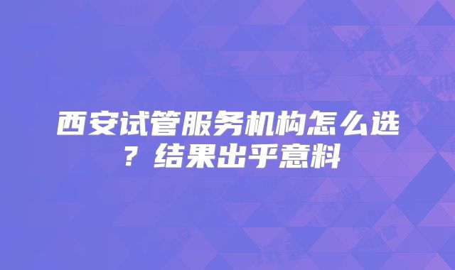 西安试管服务机构怎么选?结果出乎意料