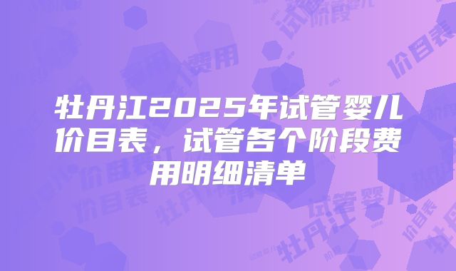 牡丹江2025年试管婴儿价目表，试管各个阶段费用明细清单