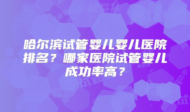 哈尔滨试管婴儿婴儿医院排名？哪家医院试管婴儿成功率高？