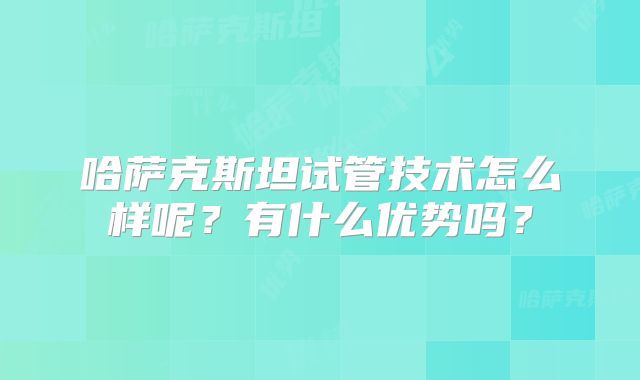 哈萨克斯坦试管技术怎么样呢？有什么优势吗？
