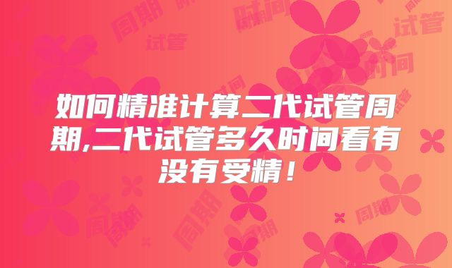 如何精准计算二代试管周期,二代试管多久时间看有没有受精！