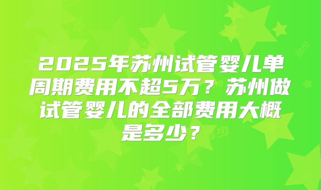 2025年苏州试管婴儿单周期费用不超5万？苏州做试管婴儿的全部费用大概是多少？