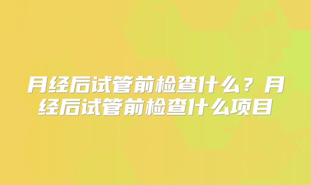 月经后试管前检查什么?月经后试管前检查什么项目