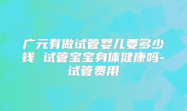 广元有做试管婴儿要多少钱 试管宝宝身体健康吗-试管费用