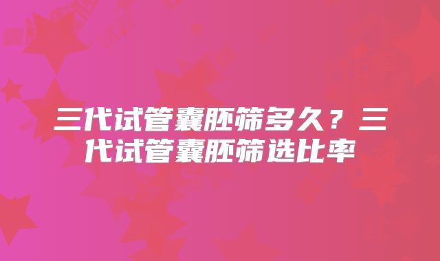 三代试管囊胚筛多久？三代试管囊胚筛选比率