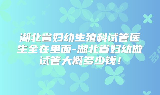 湖北省妇幼生殖科试管医生全在里面-湖北省妇幼做试管大概多少钱！