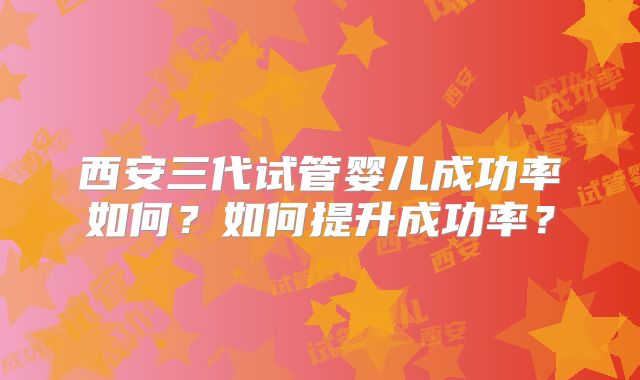 西安三代试管婴儿成功率如何？如何提升成功率？