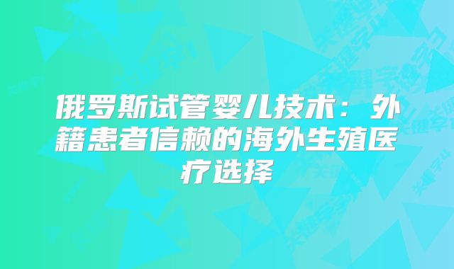 俄罗斯试管婴儿技术:外籍患者信赖的海外生殖医疗选择