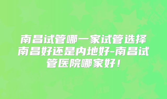 南昌试管哪一家试管选择南昌好还是内地好-南昌试管医院哪家好!