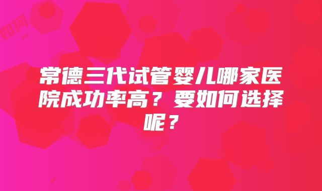 常德三代试管婴儿哪家医院成功率高？要如何选择呢？