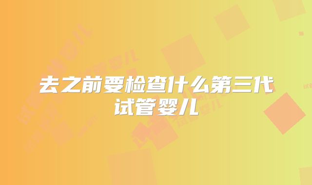 去之前要检查什么第三代试管婴儿