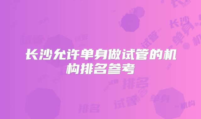 长沙允许单身做试管的机构排名参考