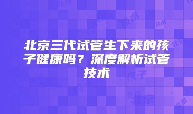 北京三代试管生下来的孩子健康吗？深度解析试管技术