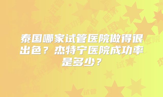 泰国哪家试管医院做得很出色？杰特宁医院成功率是多少？