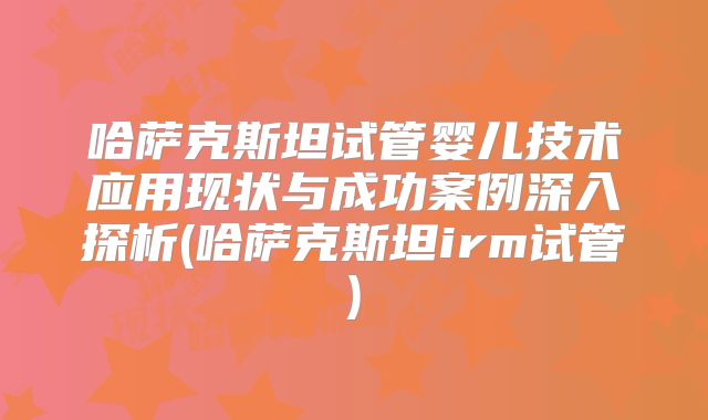 哈萨克斯坦试管婴儿技术应用现状与成功案例深入探析(哈萨克斯坦irm试管)