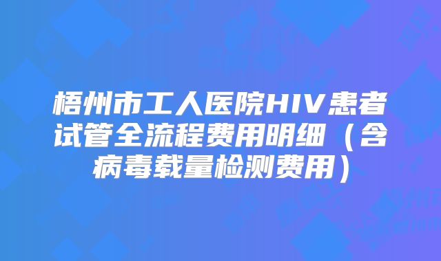 梧州市工人医院HIV患者试管全流程费用明细（含病毒载量检测费用）