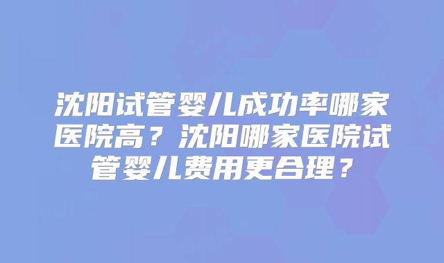 沈阳试管婴儿成功率哪家医院高？沈阳哪家医院试管婴儿费用更合理？