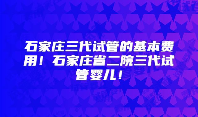 石家庄三代试管的基本费用！石家庄省二院三代试管婴儿！