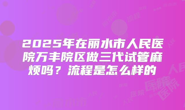 2025年在丽水市人民医院万丰院区做三代试管麻烦吗?流程是怎么样的