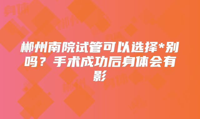 郴州南院试管可以选择*别吗？手术成功后身体会有影