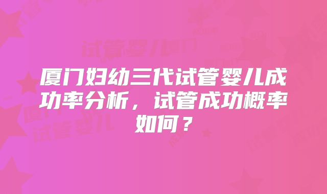 厦门妇幼三代试管婴儿成功率分析,试管成功概率如何?