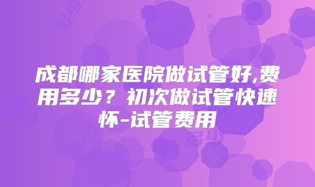 成都哪家医院做试管好,费用多少？初次做试管快速怀-试管费用