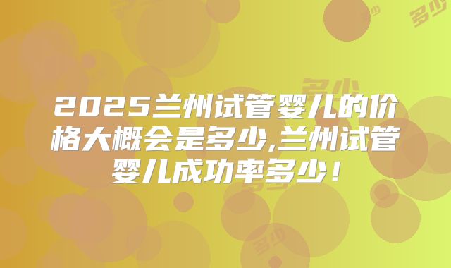 2025兰州试管婴儿的价格大概会是多少,兰州试管婴儿成功率多少!