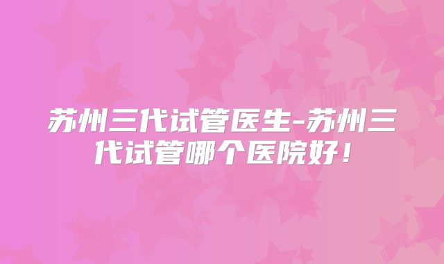 苏州三代试管医生-苏州三代试管哪个医院好！