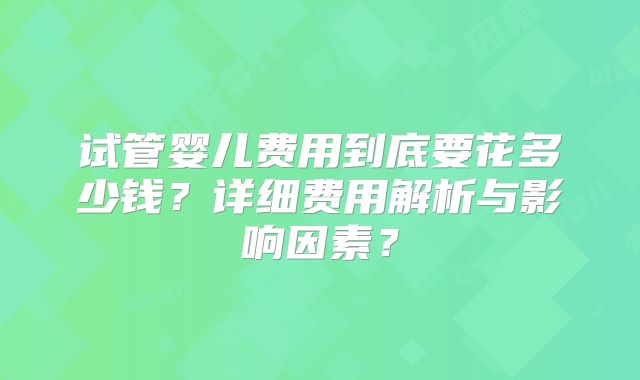 试管婴儿费用到底要花多少钱？详细费用解析与影响因素？