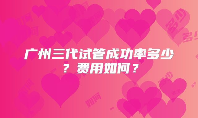 广州三代试管成功率多少?费用如何?
