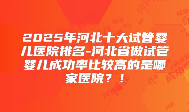 2025年河北十大试管婴儿医院排名-河北省做试管婴儿成功率比较高的是哪家医院？！
