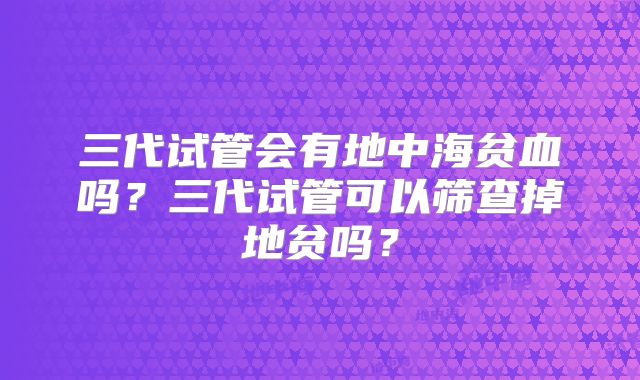 三代试管会有地中海贫血吗？三代试管可以筛查掉地贫吗？