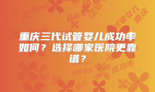 重庆三代试管婴儿成功率如何?选择哪家医院更靠谱?