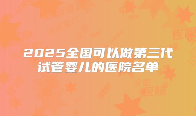 2025全国可以做第三代试管婴儿的医院名单
