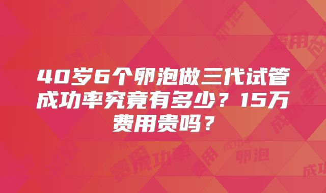 40岁6个卵泡做三代试管成功率究竟有多少？15万费用贵吗？