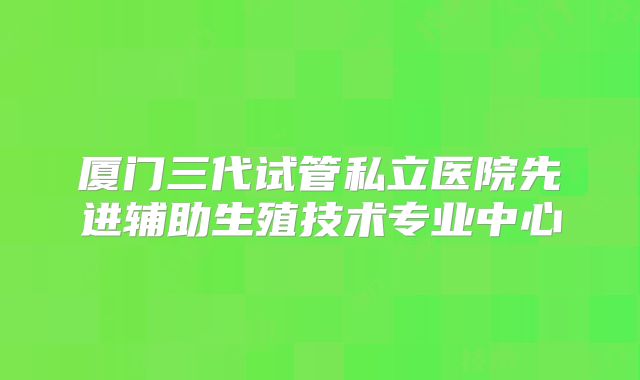 厦门三代试管私立医院先进辅助生殖技术专业中心