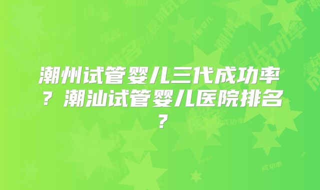 潮州试管婴儿三代成功率？潮汕试管婴儿医院排名？